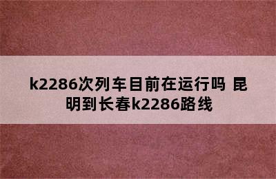 k2286次列车目前在运行吗 昆明到长春k2286路线